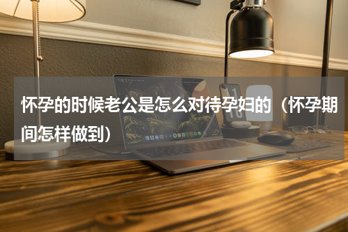 怀孕的时候老公是怎么对待孕妇的（怀孕期间怎样做到）