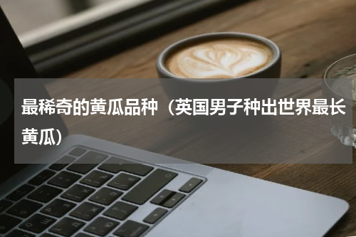 最稀奇的黄瓜品种（英国男子种出世界最长黄瓜）