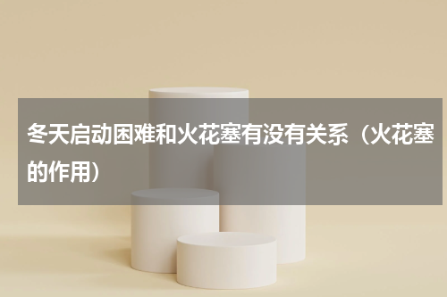 冬天启动困难和火花塞有没有关系（火花塞的作用）
