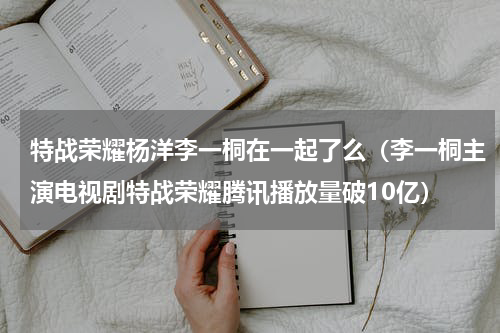 特战荣耀杨洋李一桐在一起了么（李一桐主演电视剧特战荣耀腾讯播放量破10亿）