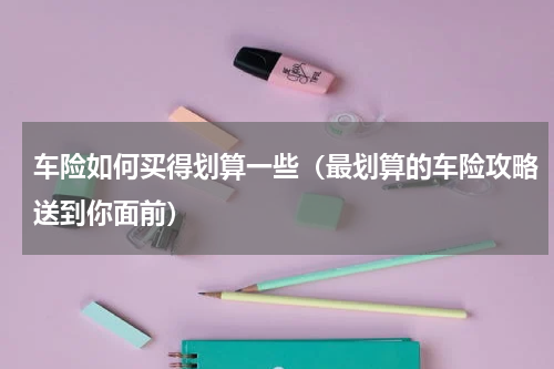 车险如何买得划算一些（最划算的车险攻略送到你面前）
