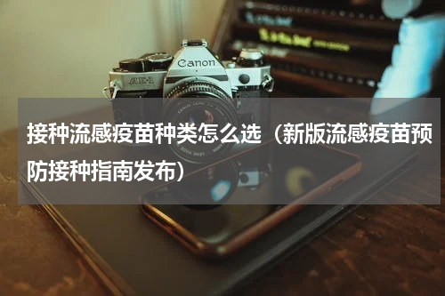 接种流感疫苗种类怎么选（新版流感疫苗预防接种指南发布）