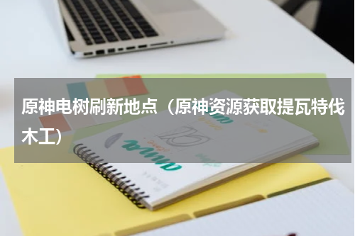 原神电树刷新地点（原神资源获取提瓦特伐木工）