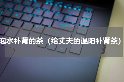 泡水补肾的茶（给丈夫的温阳补肾茶）