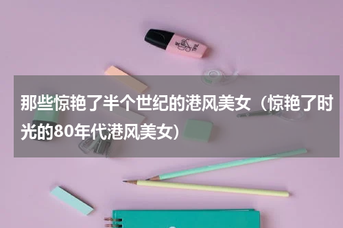 那些惊艳了半个世纪的港风美女（惊艳了时光的80年代港风美女）