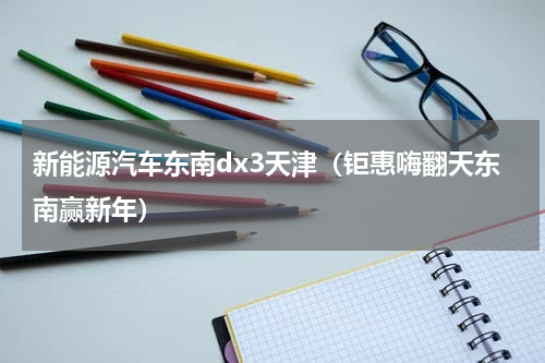 新能源汽车东南dx3天津（钜惠嗨翻天东南赢新年）