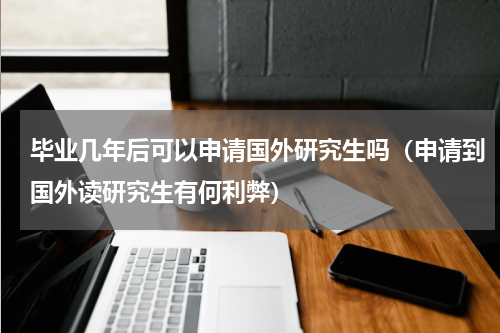 毕业几年后可以申请国外研究生吗（申请到国外读研究生有何利弊）