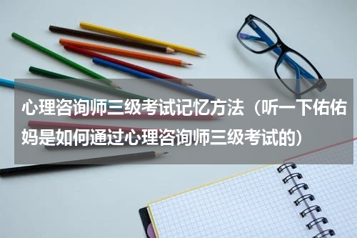 心理咨询师三级考试记忆方法（听一下佑佑妈是如何通过心理咨询师三级考试的）