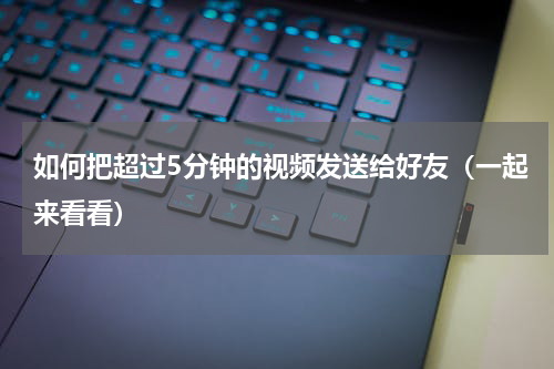 如何把超过5分钟的视频发送给好友（一起来看看）