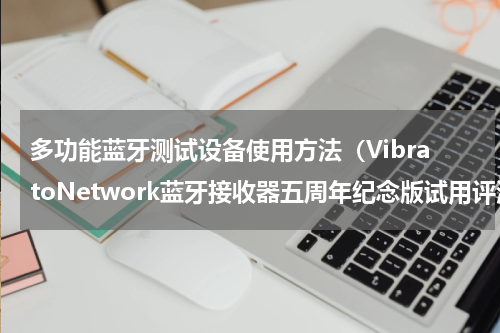 多功能蓝牙测试设备使用方法（VibratoNetwork蓝牙接收器五周年纪念版试用评测）