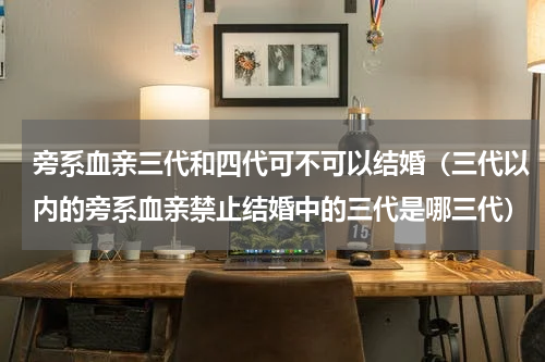 旁系血亲三代和四代可不可以结婚（三代以内的旁系血亲禁止结婚中的三代是哪三代）