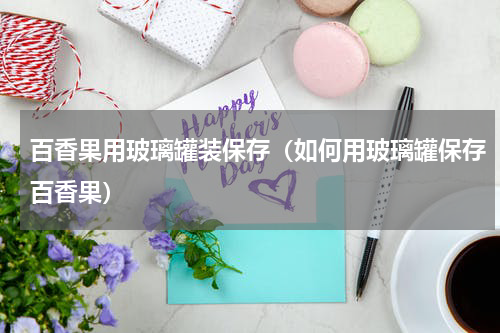 百香果用玻璃罐装保存（如何用玻璃罐保存百香果）