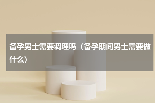 备孕男士需要调理吗（备孕期间男士需要做什么）