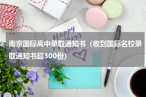 南京国际高中录取通知书（收到国际名校录取通知书超300份）