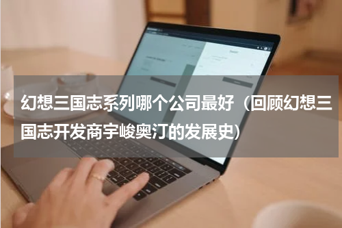 幻想三国志系列哪个公司最好（回顾幻想三国志开发商宇峻奥汀的发展史）