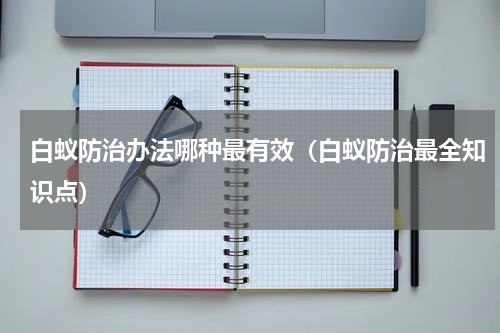 白蚁防治办法哪种最有效（白蚁防治最全知识点）