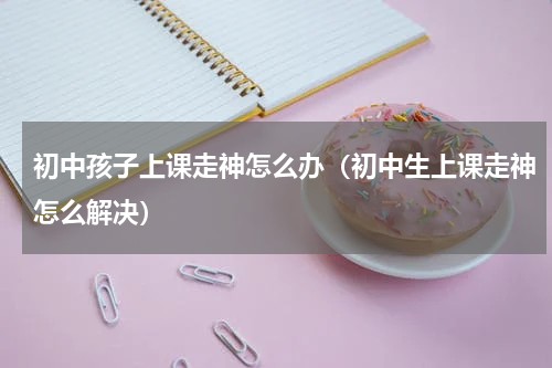 初中孩子上课走神怎么办（初中生上课走神怎么解决）