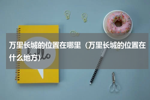 万里长城的位置在哪里（万里长城的位置在什么地方）