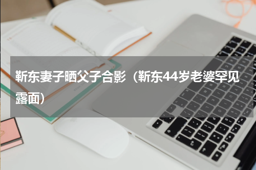 靳东妻子晒父子合影（靳东44岁老婆罕见露面）