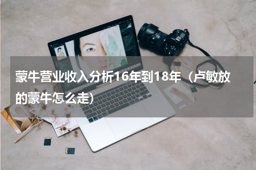 蒙牛营业收入分析16年到18年（卢敏放的蒙牛怎么走）