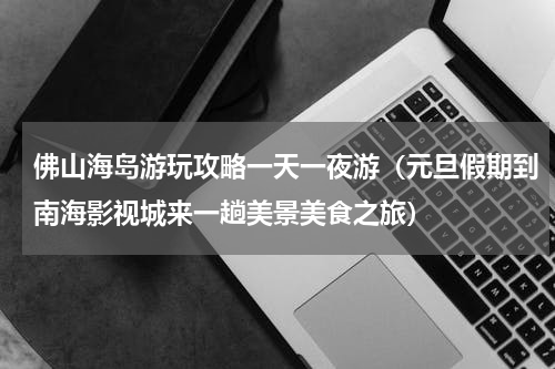 佛山海岛游玩攻略一天一夜游（元旦假期到南海影视城来一趟美景美食之旅）