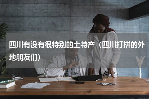 四川有没有很特别的土特产（四川打拼的外地朋友们）