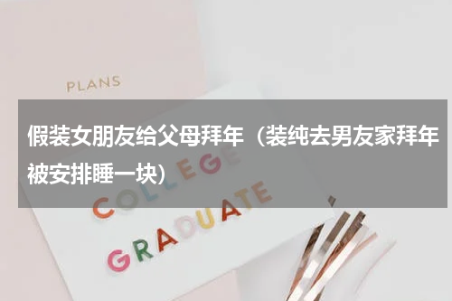 假装女朋友给父母拜年（装纯去男友家拜年被安排睡一块）