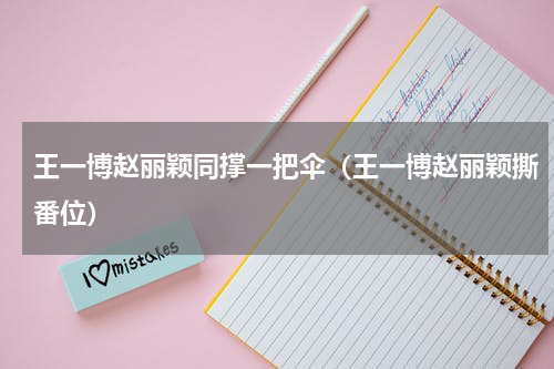 王一博赵丽颖同撑一把伞（王一博赵丽颖撕番位）