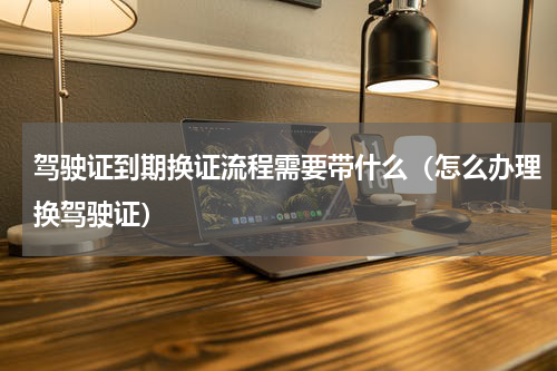 驾驶证到期换证流程需要带什么（怎么办理换驾驶证）