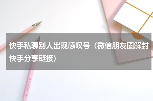 快手私聊别人出现感叹号（微信朋友圈解封快手分享链接）