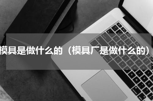 模具是做什么的（模具厂是做什么的）