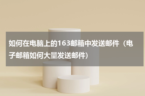 如何在电脑上的163邮箱中发送邮件（电子邮箱如何大量发送邮件）