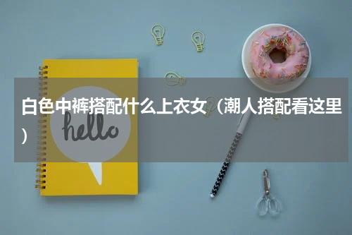 白色中裤搭配什么上衣女（潮人搭配看这里）