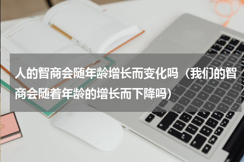 人的智商会随年龄增长而变化吗（我们的智商会随着年龄的增长而下降吗）