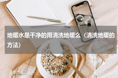 地暖水是干净的用清洗地暖么（清洗地暖的方法）