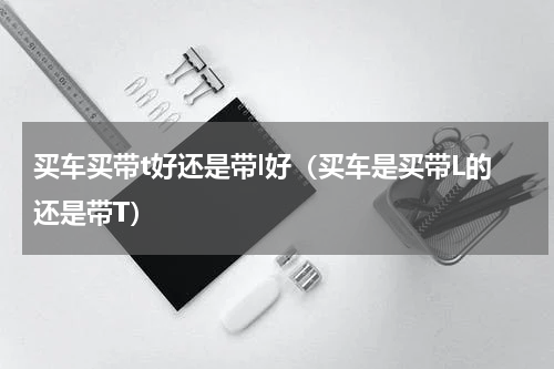 买车买带t好还是带l好（买车是买带L的还是带T）