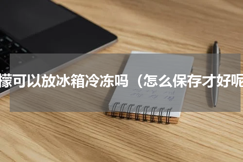 柠檬可以放冰箱冷冻吗（怎么保存才好呢）