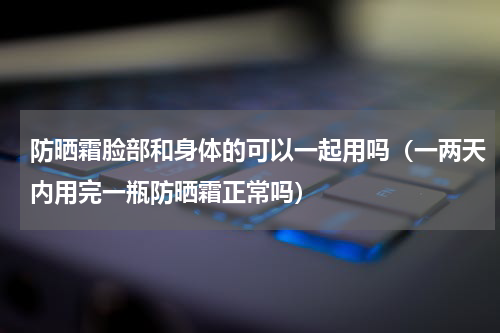 防晒霜脸部和身体的可以一起用吗（一两天内用完一瓶防晒霜正常吗）