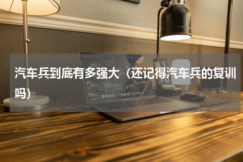 汽车兵到底有多强大（还记得汽车兵的复训吗）