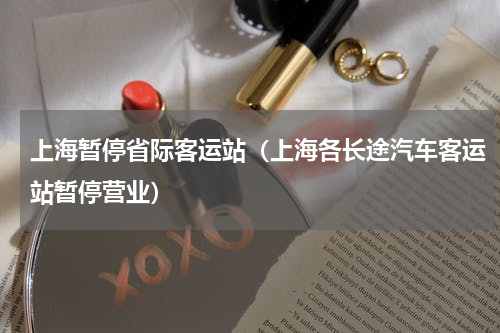 上海暂停省际客运站（上海各长途汽车客运站暂停营业）