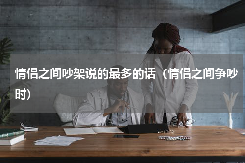 情侣之间吵架说的最多的话（情侣之间争吵时）