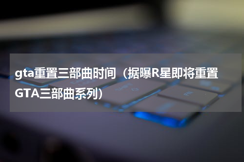 gta重置三部曲时间（据曝R星即将重置GTA三部曲系列）