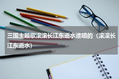 三国主题歌滚滚长江东逝水谁唱的（滚滚长江东逝水）