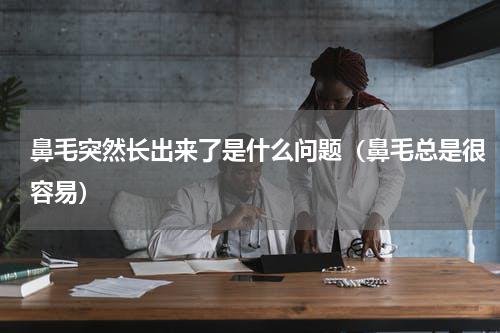鼻毛突然长出来了是什么问题（鼻毛总是很容易）