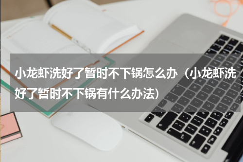 小龙虾洗好了暂时不下锅怎么办（小龙虾洗好了暂时不下锅有什么办法）