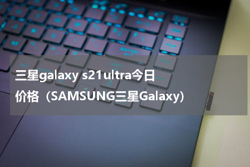 三星galaxy s21ultra今日价格（SAMSUNG三星Galaxy）