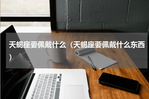 天蝎座要佩戴什么（天蝎座要佩戴什么东西）