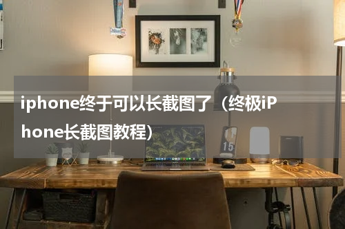 iphone终于可以长截图了（终极iPhone长截图教程）