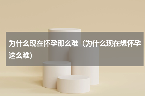 为什么现在怀孕那么难（为什么现在想怀孕这么难）