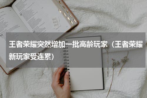 王者荣耀突然增加一批高龄玩家（王者荣耀新玩家受连累）